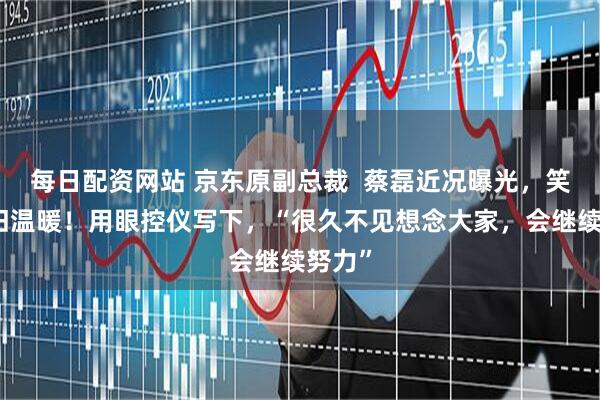 每日配资网站 京东原副总裁 蔡磊近况曝光,笑容依旧温暖!用眼控仪写下,“很久不见想念大家,会继续努力”