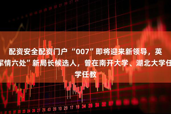 配资安全配资门户 “007”即将迎来新领导，英“军情六处”新局长候选人，曾在南开大学、湖北大学任教