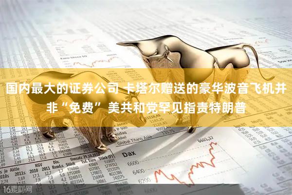 国内最大的证券公司 卡塔尔赠送的豪华波音飞机并非“免费” 美共和党罕见指责特朗普