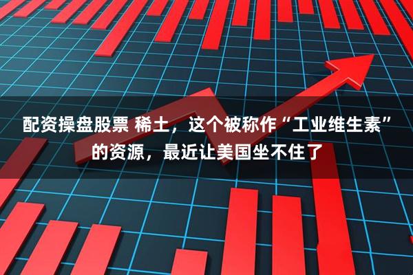 配资操盘股票 稀土，这个被称作“工业维生素”的资源，最近让美国坐不住了
