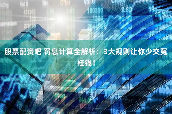 股票配资吧 罚息计算全解析：3大规则让你少交冤枉钱！