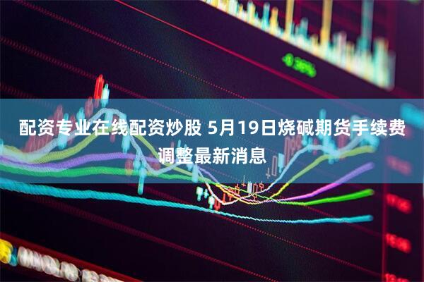 配资专业在线配资炒股 5月19日烧碱期货手续费调整最新消息