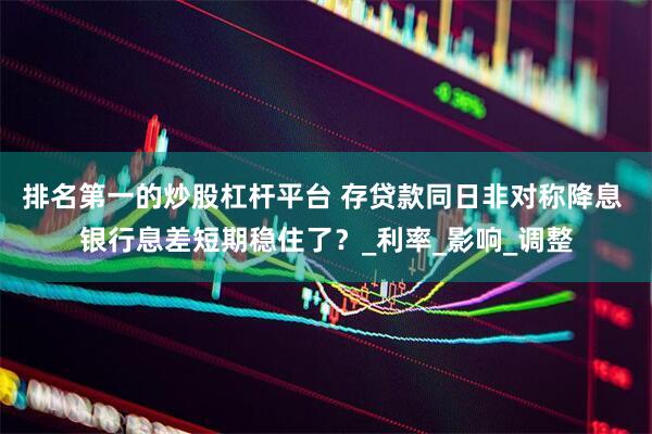 排名第一的炒股杠杆平台 存贷款同日非对称降息 银行息差短期稳住了？_利率_影响_调整