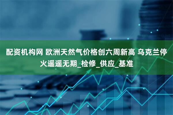 配资机构网 欧洲天然气价格创六周新高 乌克兰停火遥遥无期_检修_供应_基准