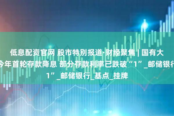 低息配资官网 股市特别报道·财经聚焦 | 国有大行集体迎来今年首轮存款降息 部分存款利率已跌破“1”_邮储银行_基点_挂牌