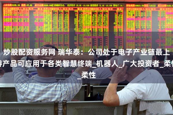 炒股配资服务网 瑞华泰：公司处于电子产业链最上游产品可应用于各类智慧终端_机器人_广大投资者_柔性