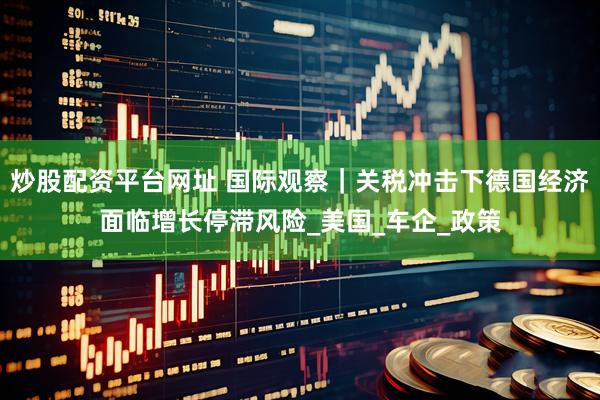 炒股配资平台网址 国际观察｜关税冲击下德国经济面临增长停滞风险_美国_车企_政策