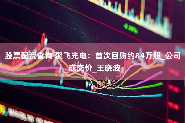 股票配资查询 聚飞光电：首次回购约84万股_公司_成交价_王晓波