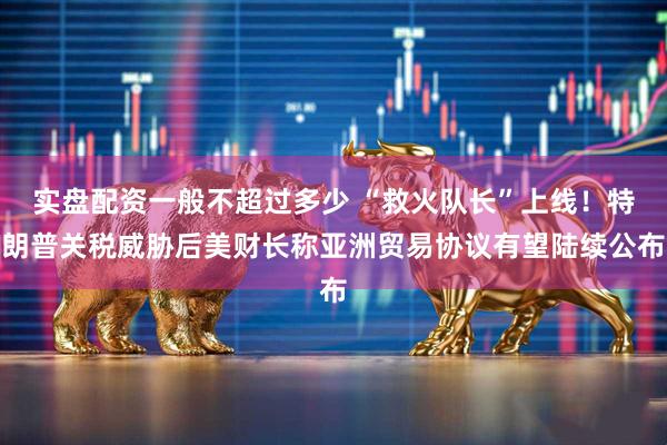 实盘配资一般不超过多少 “救火队长”上线！特朗普关税威胁后美财长称亚洲贸易协议有望陆续公布