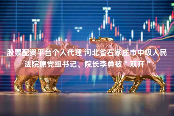 股票配资平台个人代理 河北省石家庄市中级人民法院原党组书记、院长李勇被＂双开＂