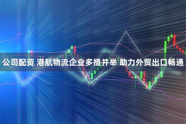 公司配资 港航物流企业多措并举 助力外贸出口畅通