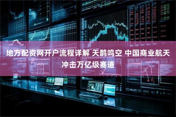 地方配资网开户流程详解 天鹊鸣空 中国商业航天冲击万亿级赛道