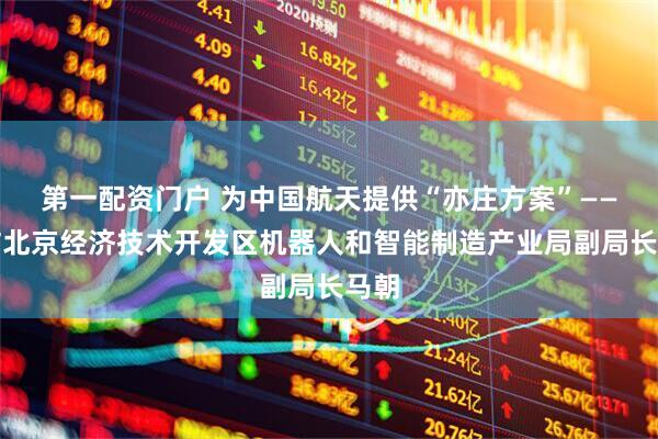 第一配资门户 为中国航天提供“亦庄方案”——专访北京经济技术开发区机器人和智能制造产业局副局长马朝