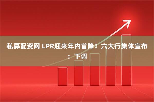 私募配资网 LPR迎来年内首降！六大行集体宣布：下调