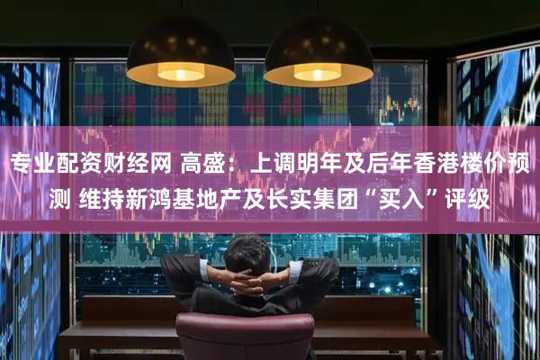 专业配资财经网 高盛：上调明年及后年香港楼价预测 维持新鸿基地产及长实集团“买入”评级