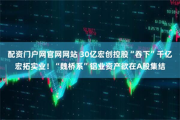 配资门户网官网网站 30亿宏创控股“吞下”千亿宏拓实业！“魏桥系”铝业资产欲在A股集结