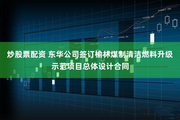 炒股票配资 东华公司签订榆林煤制清洁燃料升级示范项目总体设计合同