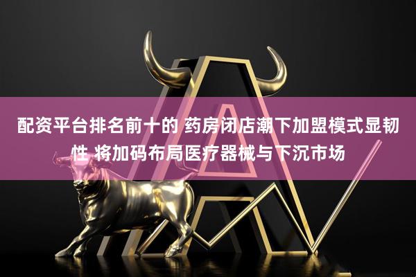 配资平台排名前十的 药房闭店潮下加盟模式显韧性 将加码布局医疗器械与下沉市场