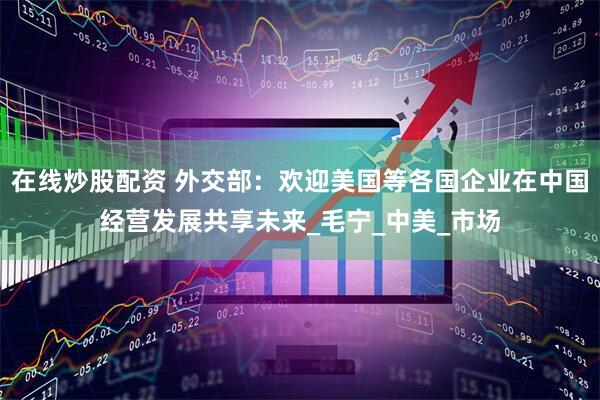 在线炒股配资 外交部：欢迎美国等各国企业在中国经营发展共享未来_毛宁_中美_市场