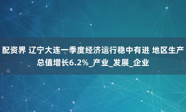 配资界 辽宁大连一季度经济运行稳中有进 地区生产总值增长6.2%_产业_发展_企业
