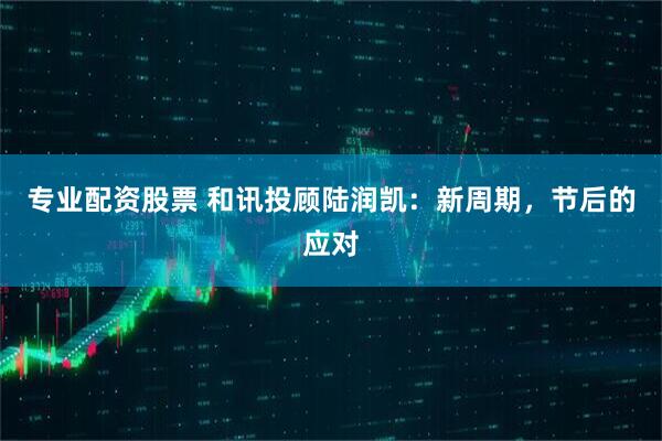 专业配资股票 和讯投顾陆润凯：新周期，节后的应对