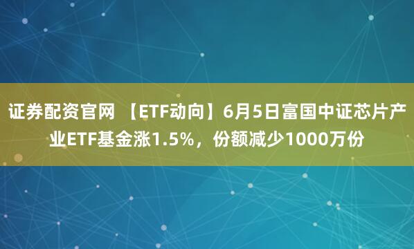 证券配资官网 【ETF动向】6月5日富国中证芯片产业ETF基金涨1.5%，份额减少1000万份