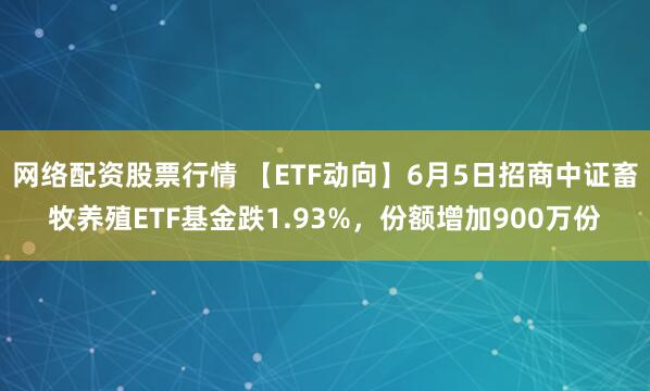 网络配资股票行情 【ETF动向】6月5日招商中证畜牧养殖ETF基金跌1.93%，份额增加900万份