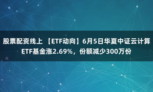 股票配资线上 【ETF动向】6月5日华夏中证云计算ETF基金涨2.69%，份额减少300万份