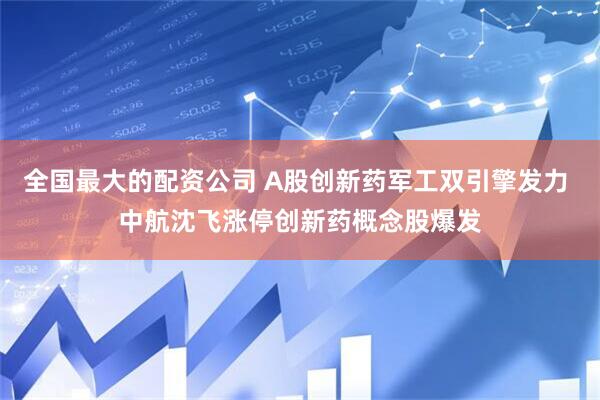 全国最大的配资公司 A股创新药军工双引擎发力 中航沈飞涨停创新药概念股爆发