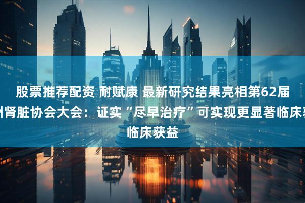 股票推荐配资 耐赋康 最新研究结果亮相第62届欧洲肾脏协会大会：证实“尽早治疗”可实现更显著临床获益