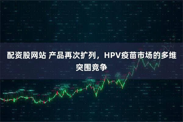 配资股网站 产品再次扩列，HPV疫苗市场的多维突围竞争
