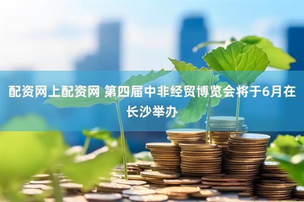 配资网上配资网 第四届中非经贸博览会将于6月在长沙举办