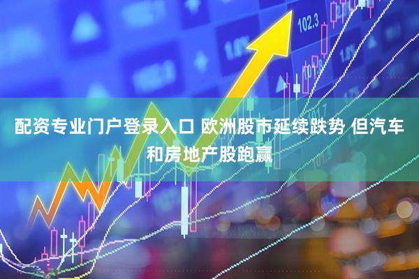 配资专业门户登录入口 欧洲股市延续跌势 但汽车和房地产股跑赢