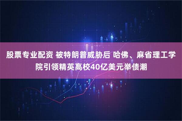 股票专业配资 被特朗普威胁后 哈佛、麻省理工学院引领精英高校40亿美元举债潮