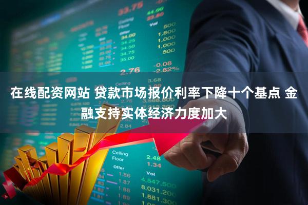 在线配资网站 贷款市场报价利率下降十个基点 金融支持实体经济力度加大
