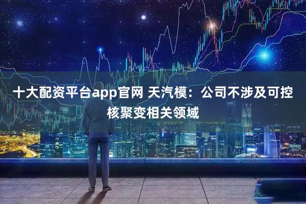 十大配资平台app官网 天汽模：公司不涉及可控核聚变相关领域