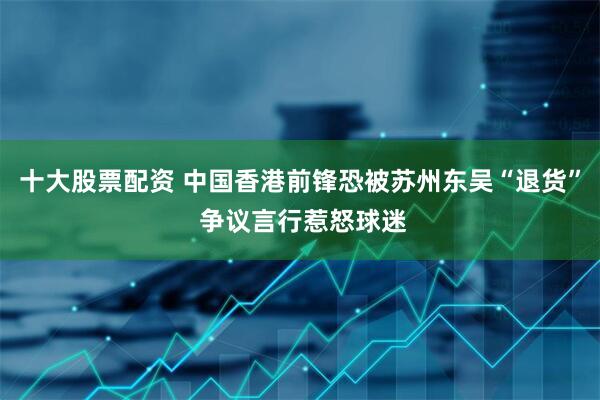 十大股票配资 中国香港前锋恐被苏州东吴“退货” 争议言行惹怒球迷