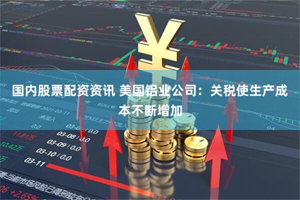 国内股票配资资讯 美国铝业公司：关税使生产成本不断增加