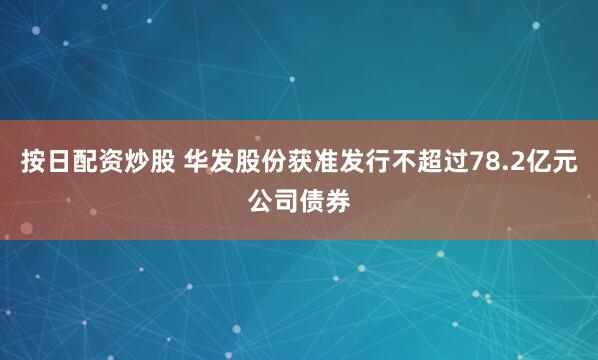 按日配资炒股 华发股份获准发行不超过78.2亿元公司债券