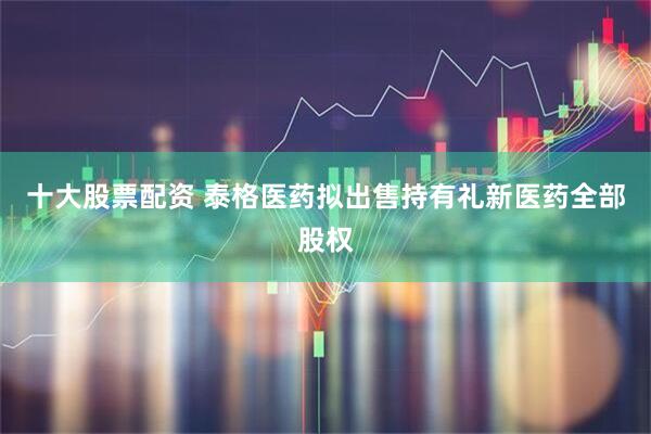 十大股票配资 泰格医药拟出售持有礼新医药全部股权