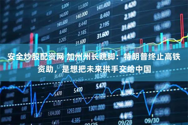 安全炒股配资网 加州州长跳脚：特朗普终止高铁资助，是想把未来拱手交给中国