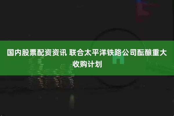 国内股票配资资讯 联合太平洋铁路公司酝酿重大收购计划