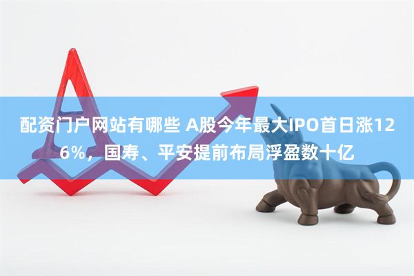 配资门户网站有哪些 A股今年最大IPO首日涨126%，国寿、平安提前布局浮盈数十亿