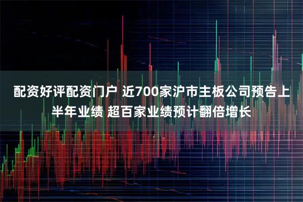 配资好评配资门户 近700家沪市主板公司预告上半年业绩 超百家业绩预计翻倍增长