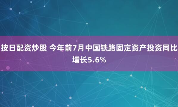按日配资炒股 今年前7月中国铁路固定资产投资同比增长5.6%