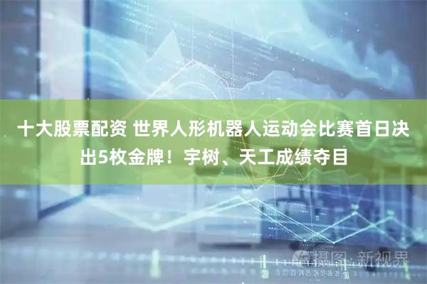 十大股票配资 世界人形机器人运动会比赛首日决出5枚金牌！宇树、天工成绩夺目