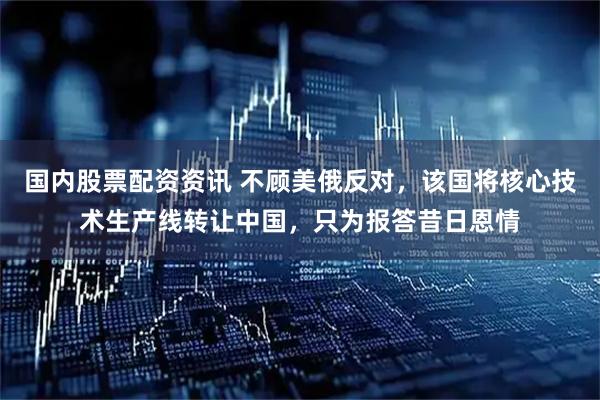 国内股票配资资讯 不顾美俄反对，该国将核心技术生产线转让中国，只为报答昔日恩情