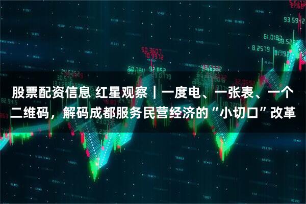 股票配资信息 红星观察｜一度电、一张表、一个二维码，解码成都服务民营经济的“小切口”改革