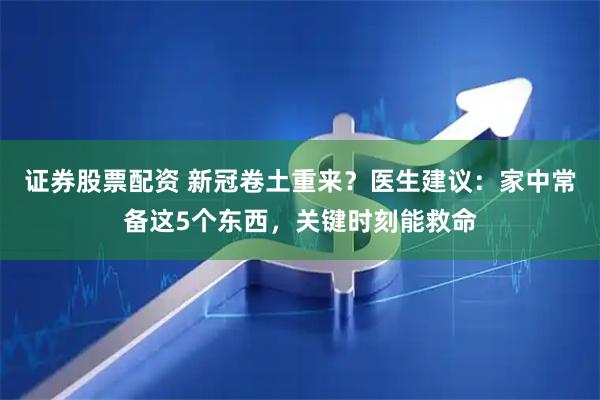 证券股票配资 新冠卷土重来？医生建议：家中常备这5个东西，关键时刻能救命