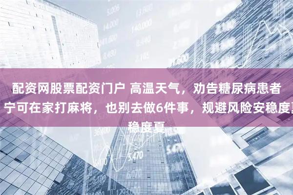 配资网股票配资门户 高温天气，劝告糖尿病患者：宁可在家打麻将，也别去做6件事，规避风险安稳度夏
